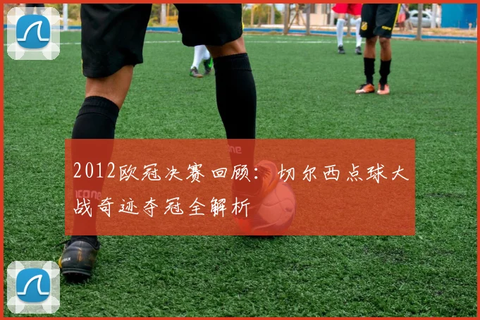 2012欧冠决赛回顾：切尔西点球大战奇迹夺冠全解析