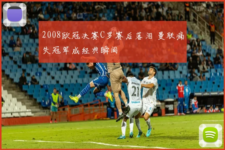 2008欧冠决赛C罗赛后落泪 曼联痛失冠军成经典瞬间
