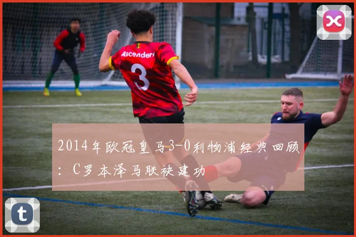 2014年欧冠皇马3-0利物浦经典回顾：C罗本泽马联袂建功