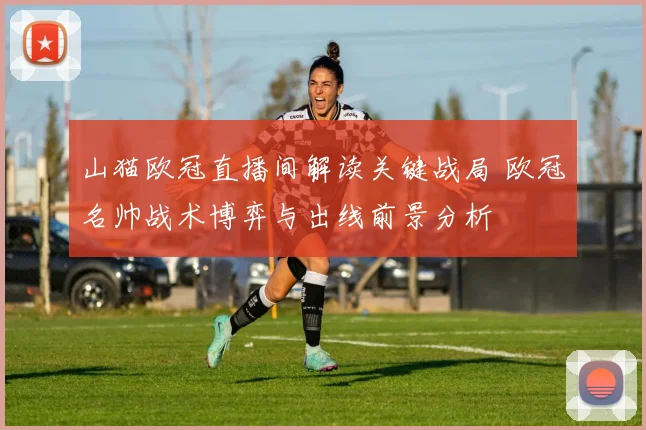 山猫欧冠直播间解读关键战局 欧冠名帅战术博弈与出线前景分析