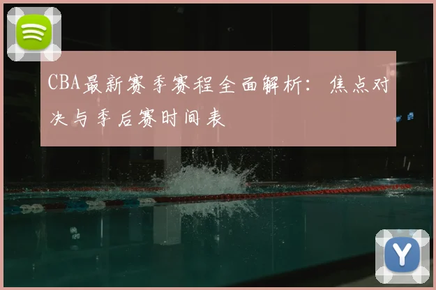 CBA最新赛季赛程全面解析：焦点对决与季后赛时间表