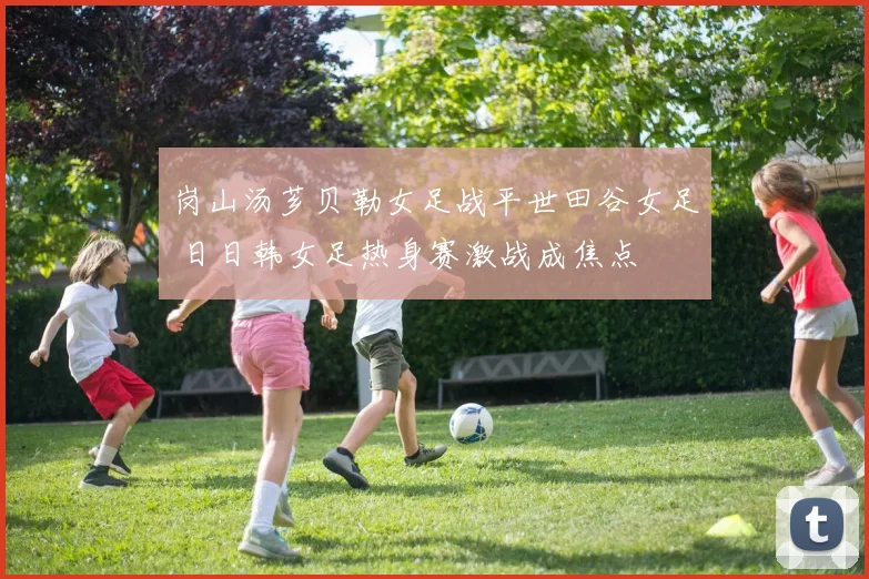 岗山汤芗贝勒女足战平世田谷女足 日日韩女足热身赛激战成焦点