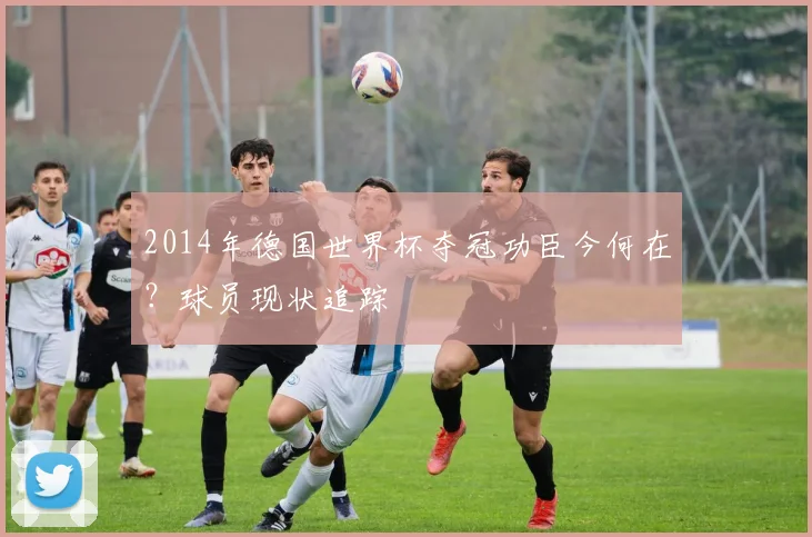 2014年德国世界杯夺冠功臣今何在？球员现状追踪