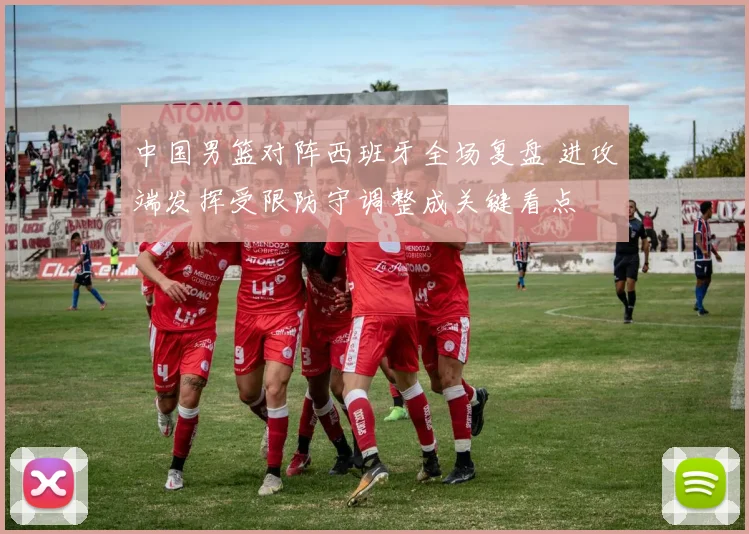 中国男篮对阵西班牙全场复盘 进攻端发挥受限防守调整成关键看点