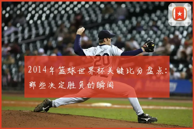 2014年篮球世界杯关键比分盘点：那些决定胜负的瞬间