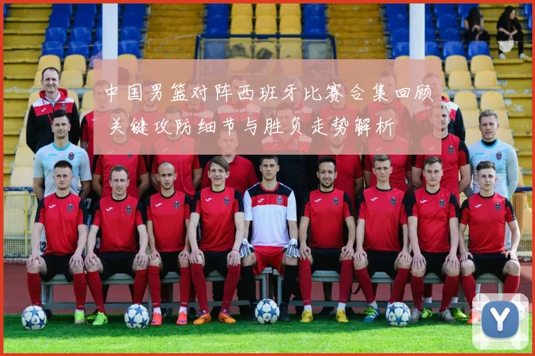 中国男篮对阵西班牙比赛合集回顾 关键攻防细节与胜负走势解析