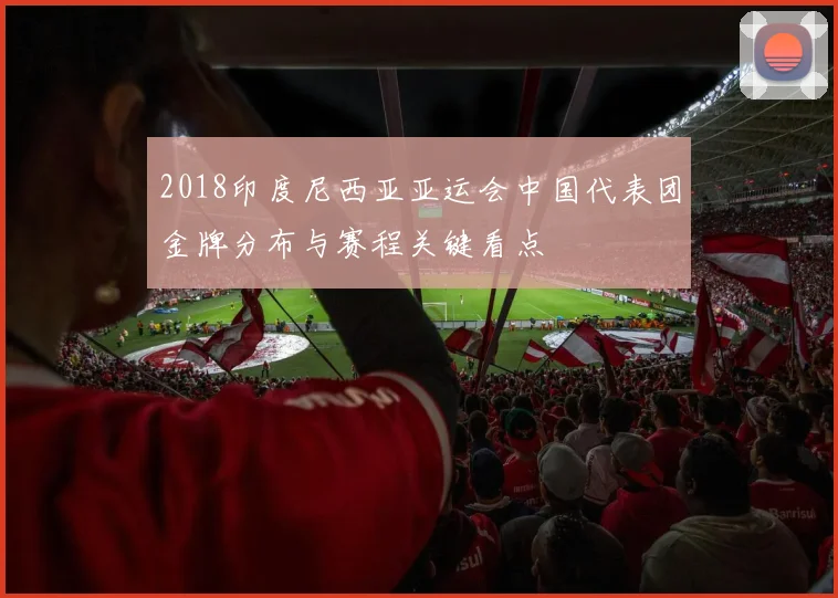 2018印度尼西亚亚运会中国代表团金牌分布与赛程关键看点