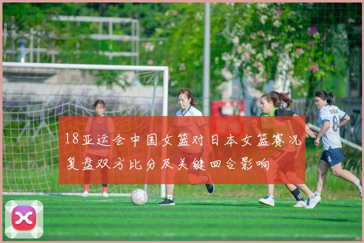 18亚运会中国女篮对日本女篮赛况复盘双方比分及关键回合影响