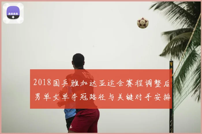 2018国乒雅加达亚运会赛程调整后男单女单夺冠路径与关键对手安排解析