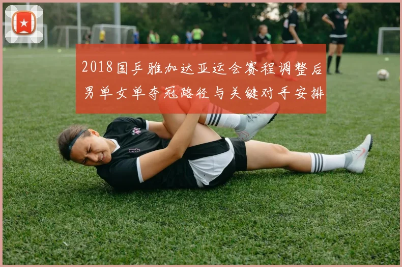 2018国乒雅加达亚运会赛程调整后男单女单夺冠路径与关键对手安排解析